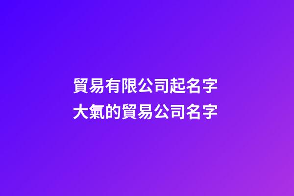 貿易有限公司起名字 大氣的貿易公司名字-第1張-公司起名-玄機派